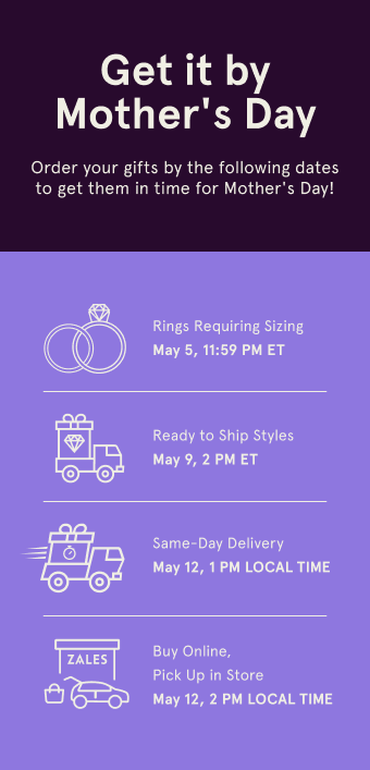 Get it by Mother's Day. Order your gifts by the following dates to get them in time for Mother's Day! Rings Requiring Sizing. May 5, 11:59 PM ET. Ready to Ship Style May 9, 2 PM ET. Same-Day Delivery May 12, 1 PM LOCAL TIME. Buy Online, Pick Up in Store May 12, 2 PM LOCAL TIME.