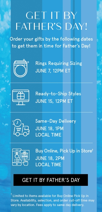 Get it by Father's Day! Order your gifts by the following dates to get them in time for Father's Day! Rings Requiring Sizing - June 7, 12 PM ET. Ready to Ship Styles - June 15, 12 PM ET. Same-Day Delivery - June 18, 1 PM LOCAL TIME. Buy Online, Pick Up in Store - June 18, 2 PM LOCAL TIME.