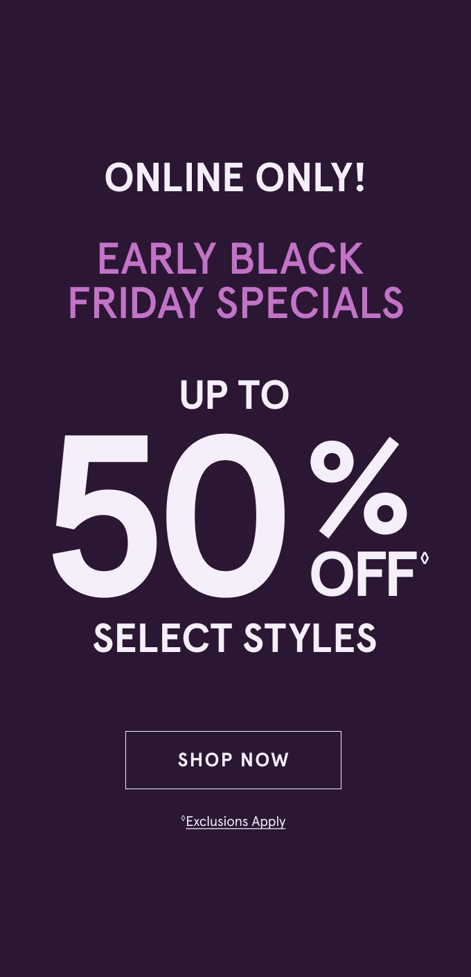 ONLINE ONLY! Early Black Friday Specials: UP TO 50% OFF◇ Select Styles. SHOP NOW ◇Exclusions Apply