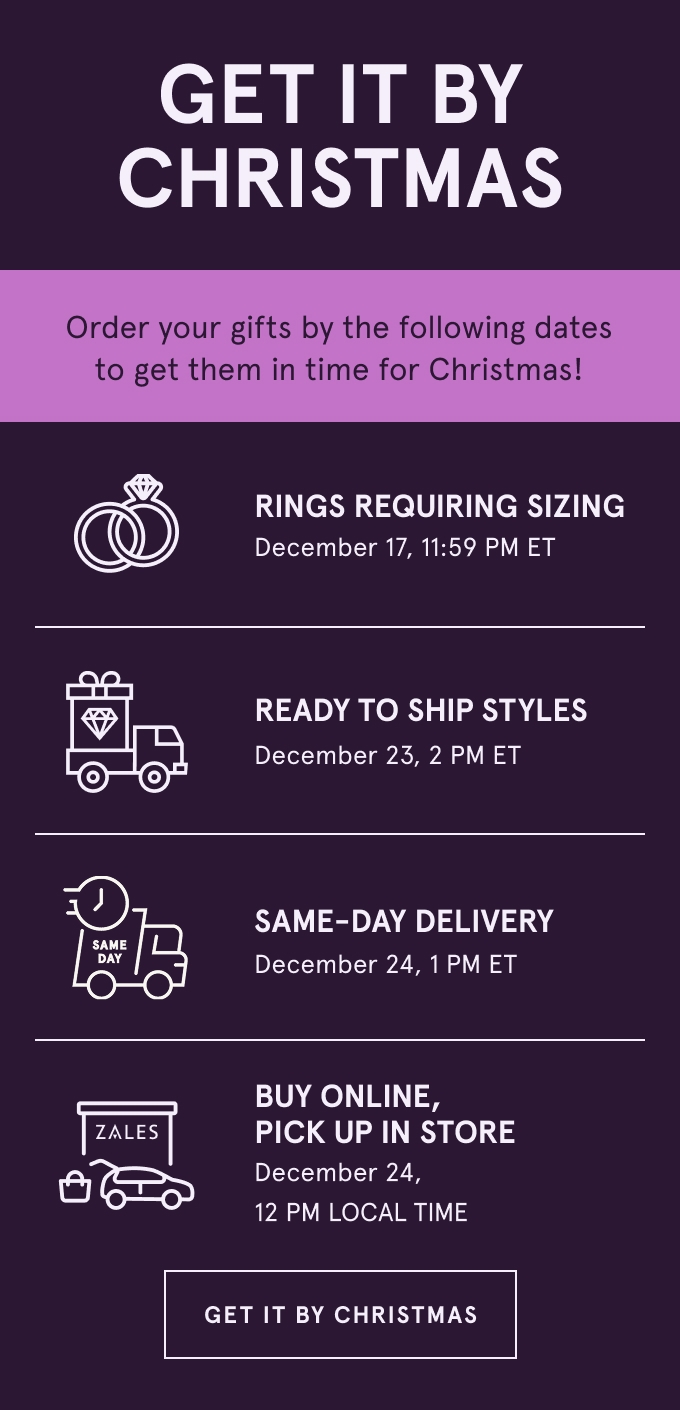 Get it by Christmas. Order your gifts by the following dates to get them in time for Christmas! Rings Requiring Sizing December 17, 11:59 PM ET. Ready to Ship Styles December 23, 2 PM ET. Buy Online, Pick Up in Store December 24, 12 PM LOCAL TIME. Same-Day Delivery December 24, 1 PM ET. GET IT BY CHRISTMAS.